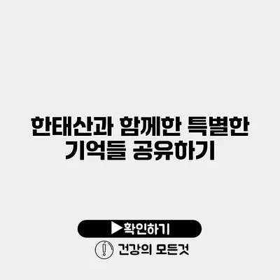 한태산과 함께한 특별한 기억들 공유하기